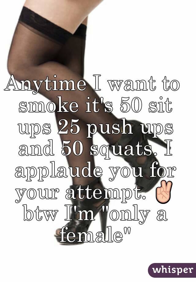 Anytime I want to smoke it's 50 sit ups 25 push ups and 50 squats. I applaude you for your attempt. ✌ btw I'm "only a female"