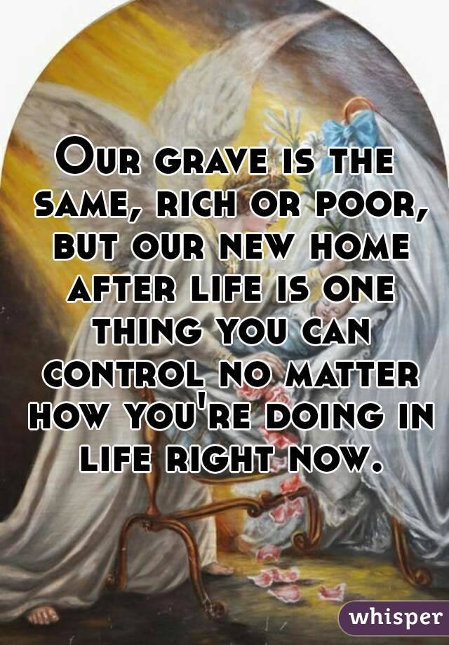 Our grave is the same, rich or poor, but our new home after life is one thing you can control no matter how you're doing in life right now.