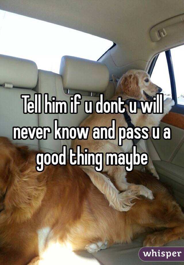 Tell him if u dont u will never know and pass u a good thing maybe 