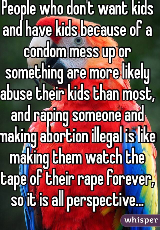 People who don't want kids and have kids because of a condom mess up or something are more likely abuse their kids than most, and raping someone and making abortion illegal is like making them watch the tape of their rape forever, so it is all perspective...