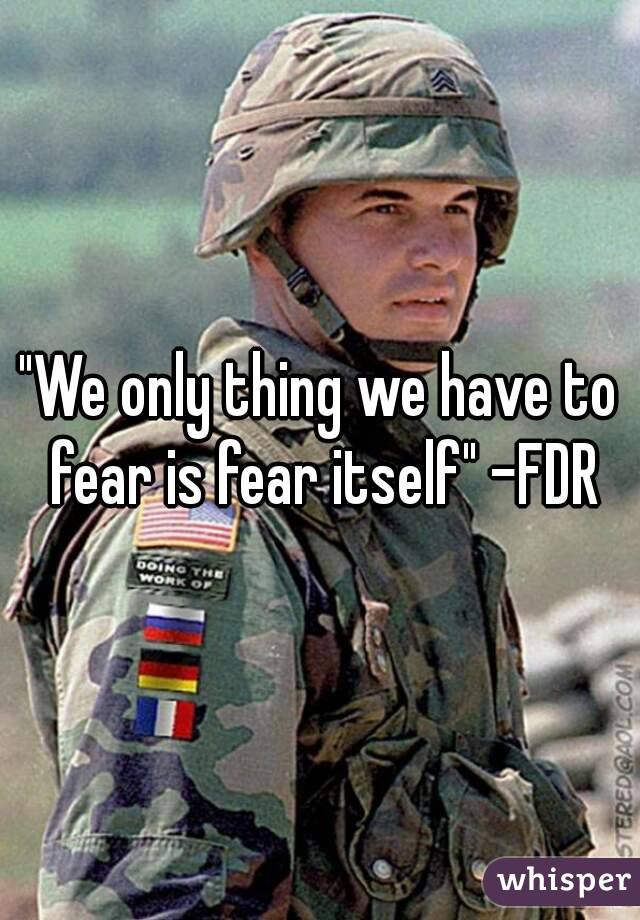 "We only thing we have to fear is fear itself" -FDR
