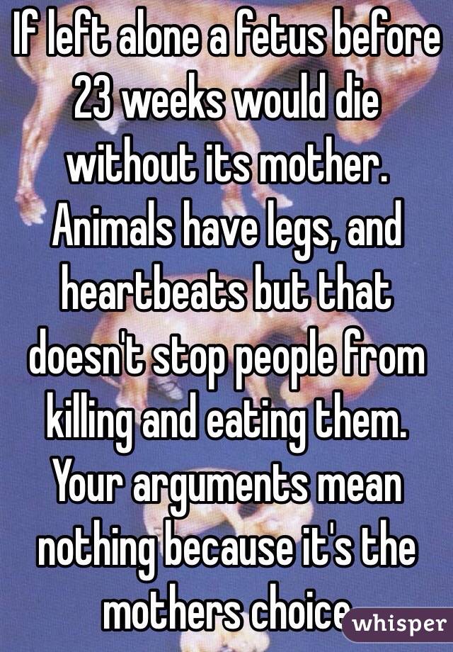 If left alone a fetus before 23 weeks would die without its mother. Animals have legs, and heartbeats but that doesn't stop people from killing and eating them. Your arguments mean nothing because it's the mothers choice 