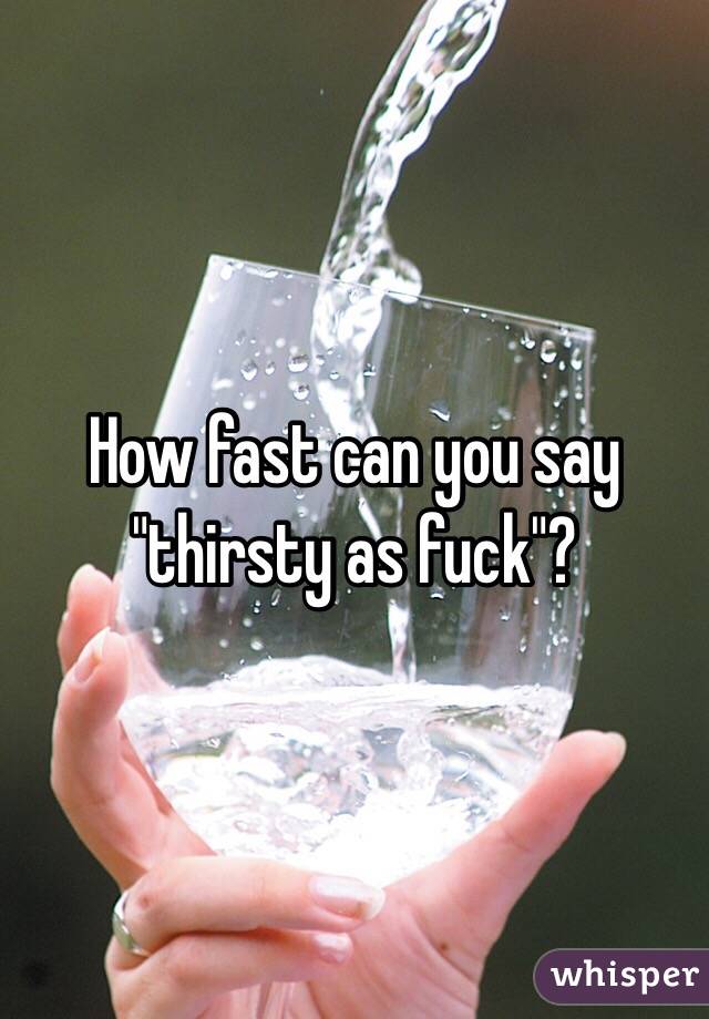 How fast can you say "thirsty as fuck"?
