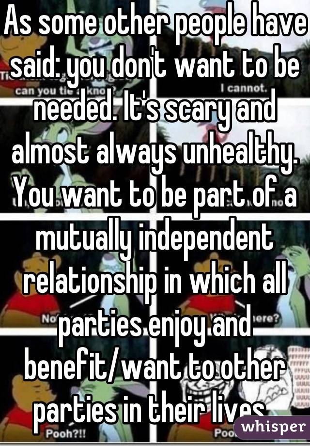 As some other people have said: you don't want to be needed. It's scary and almost always unhealthy. You want to be part of a mutually independent relationship in which all parties enjoy and benefit/want to other parties in their lives. 