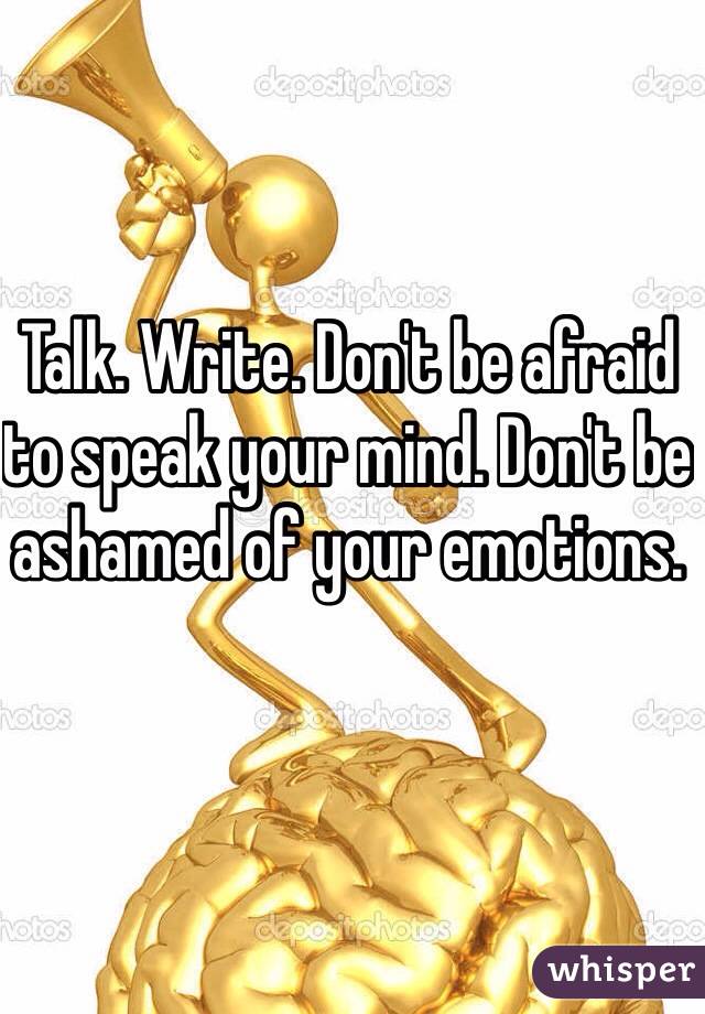 Talk. Write. Don't be afraid to speak your mind. Don't be ashamed of your emotions. 