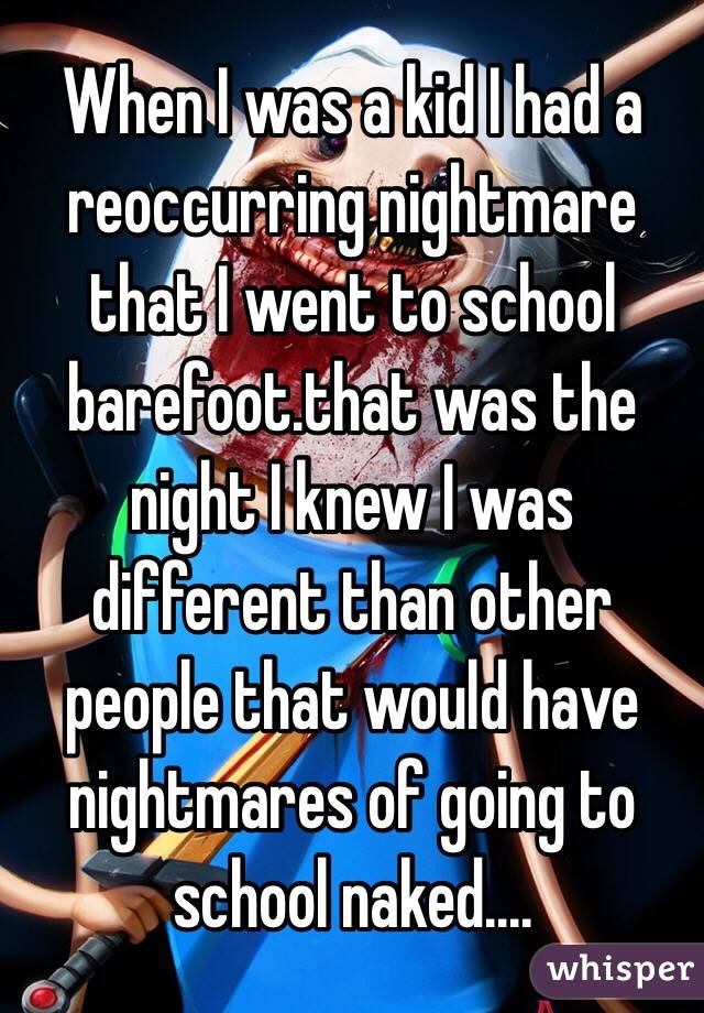 When I was a kid I had a reoccurring nightmare that I went to school barefoot.that was the night I knew I was different than other people that would have nightmares of going to school naked....