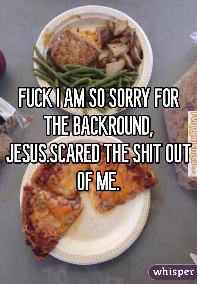 FUCK I AM SO SORRY FOR THE BACKROUND, JESUS.SCARED THE SHIT OUT OF ME.
