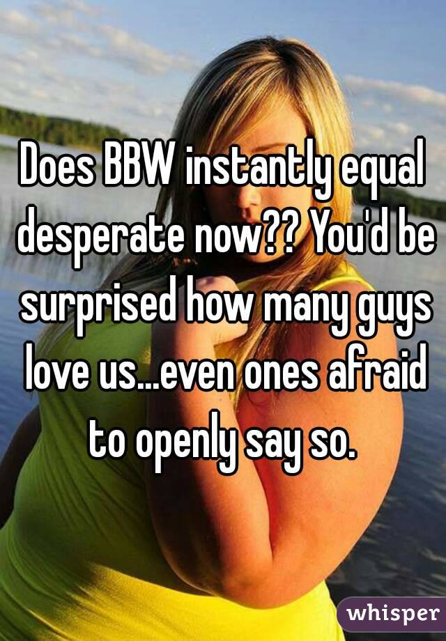 Does BBW instantly equal desperate now?? You'd be surprised how many guys love us...even ones afraid to openly say so. 