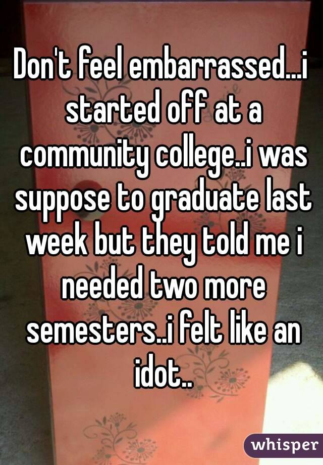 Don't feel embarrassed...i started off at a community college..i was suppose to graduate last week but they told me i needed two more semesters..i felt like an idot..