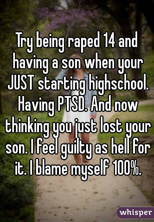 Try being raped 14 and having a son when your JUST starting highschool. Having PTSD. And now thinking you just lost your son. I feel guilty as hell for it. I blame myself 100%.