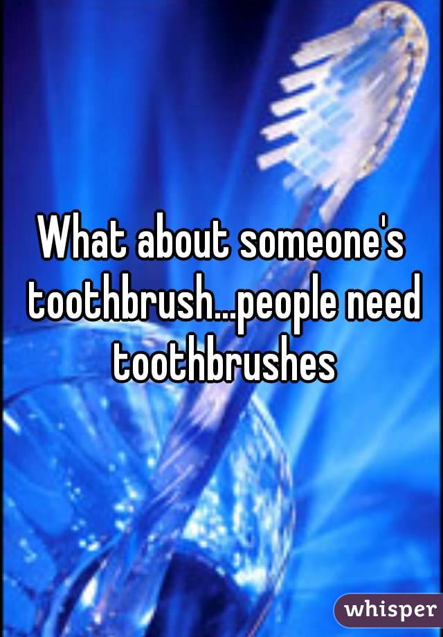 What about someone's toothbrush...people need toothbrushes