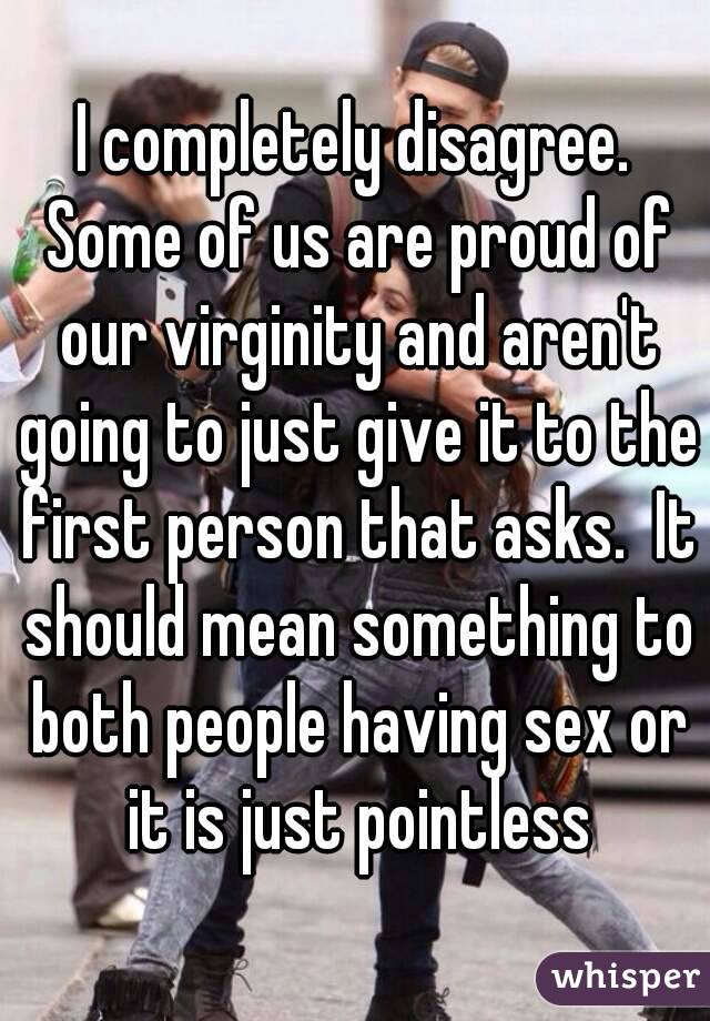 I completely disagree. Some of us are proud of our virginity and aren't going to just give it to the first person that asks.  It should mean something to both people having sex or it is just pointless