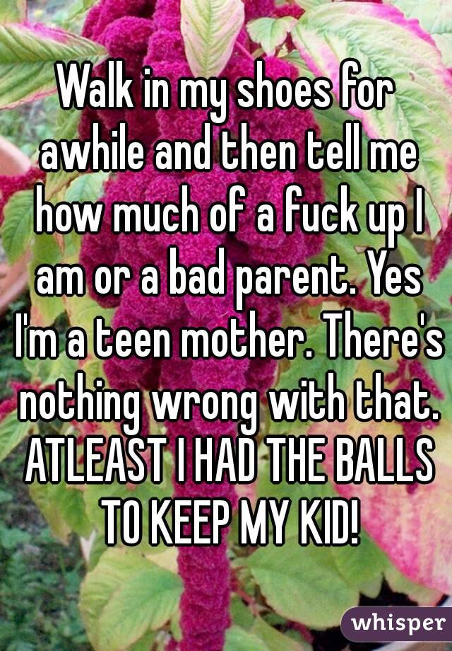 Walk in my shoes for awhile and then tell me how much of a fuck up I am or a bad parent. Yes I'm a teen mother. There's nothing wrong with that. ATLEAST I HAD THE BALLS TO KEEP MY KID!