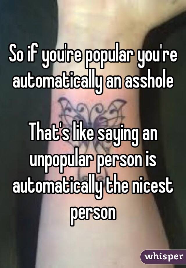 So if you're popular you're automatically an asshole 

That's like saying an unpopular person is automatically the nicest person 