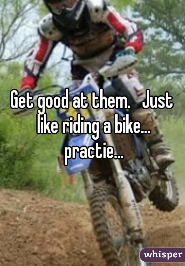 Get good at them.   Just like riding a bike... practie...