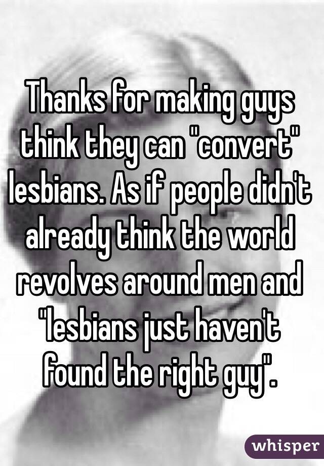 Thanks for making guys think they can "convert" lesbians. As if people didn't already think the world revolves around men and "lesbians just haven't found the right guy". 