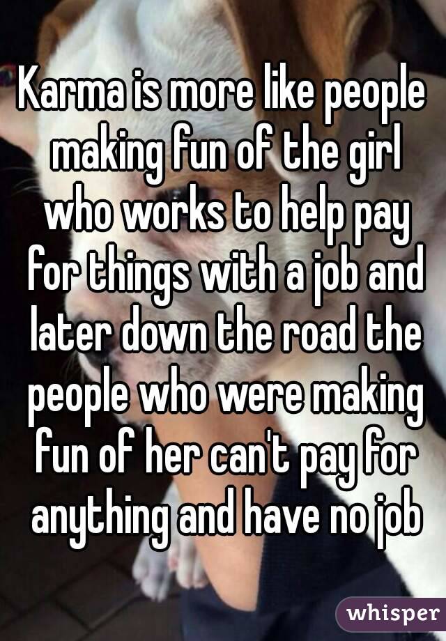 Karma is more like people making fun of the girl who works to help pay for things with a job and later down the road the people who were making fun of her can't pay for anything and have no job