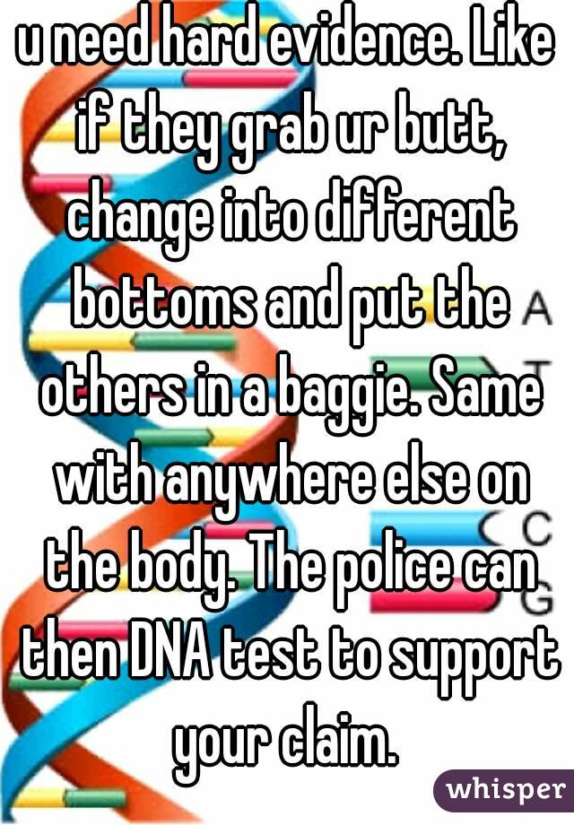 u need hard evidence. Like if they grab ur butt, change into different bottoms and put the others in a baggie. Same with anywhere else on the body. The police can then DNA test to support your claim. 