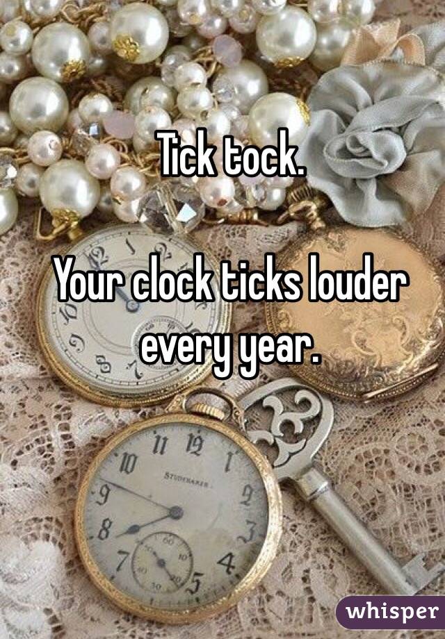 Tick tock. 

Your clock ticks louder every year. 
