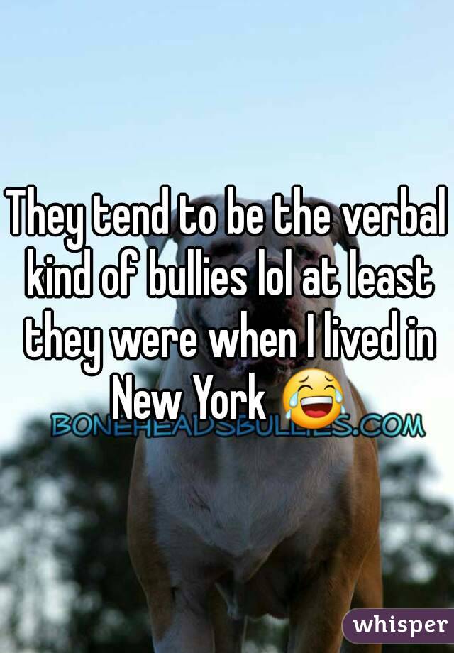 They tend to be the verbal kind of bullies lol at least they were when I lived in New York 😂