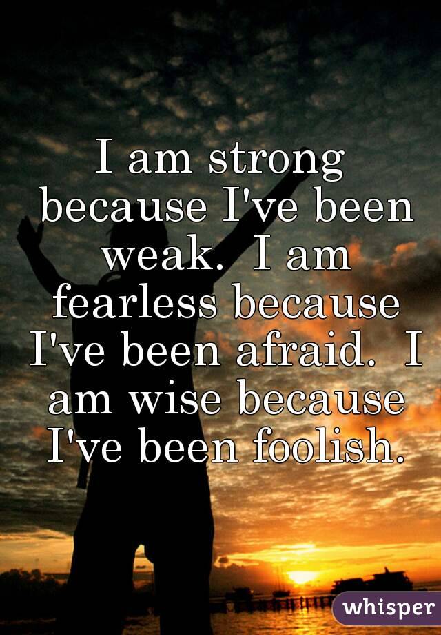 I am strong because I've been weak.  I am fearless because I've been afraid.  I am wise because I've been foolish.
