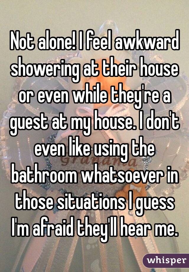 Not alone! I feel awkward showering at their house or even while they're a guest at my house. I don't even like using the bathroom whatsoever in those situations I guess I'm afraid they'll hear me. 