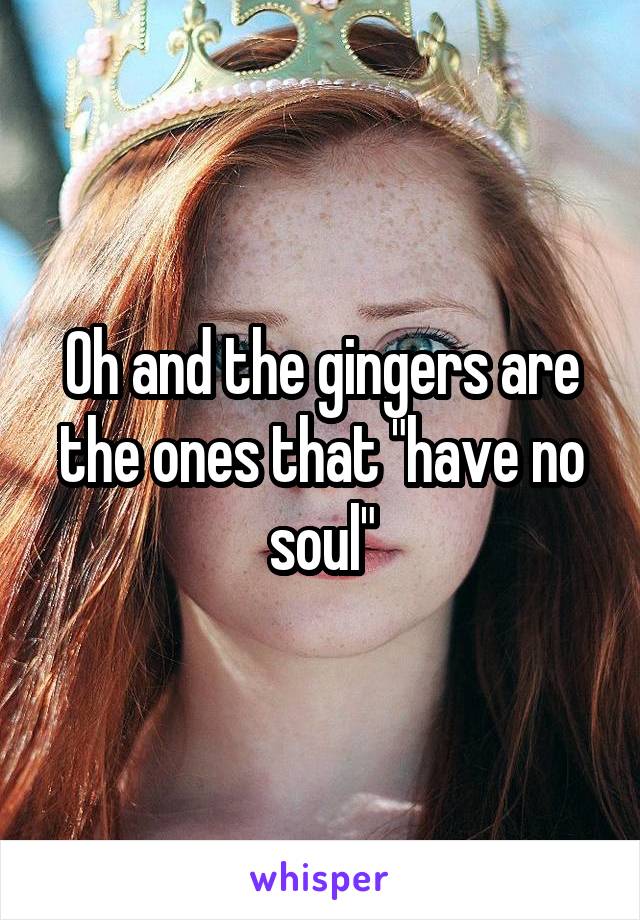 Oh and the gingers are the ones that "have no soul"
