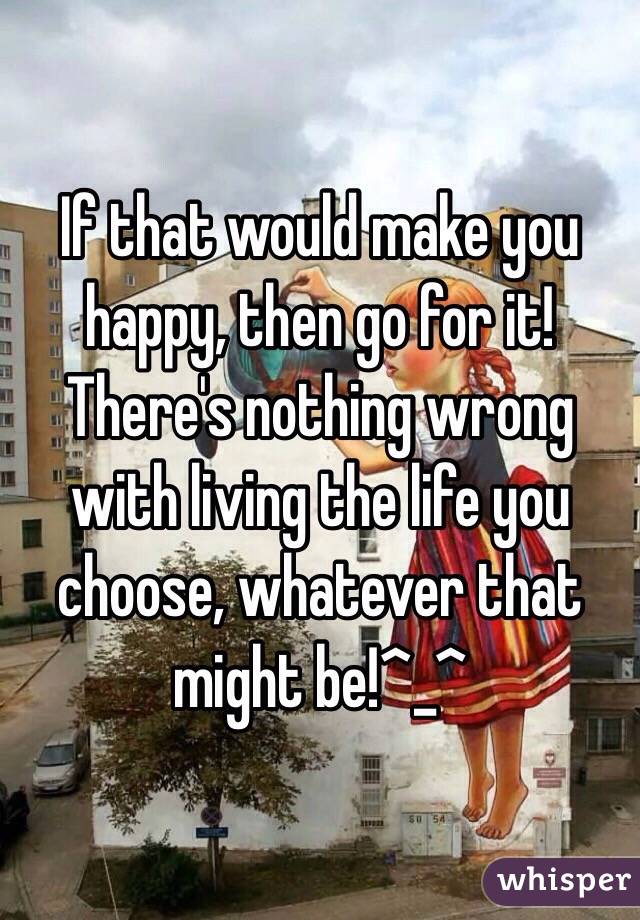 If that would make you happy, then go for it! There's nothing wrong with living the life you choose, whatever that might be!^_^