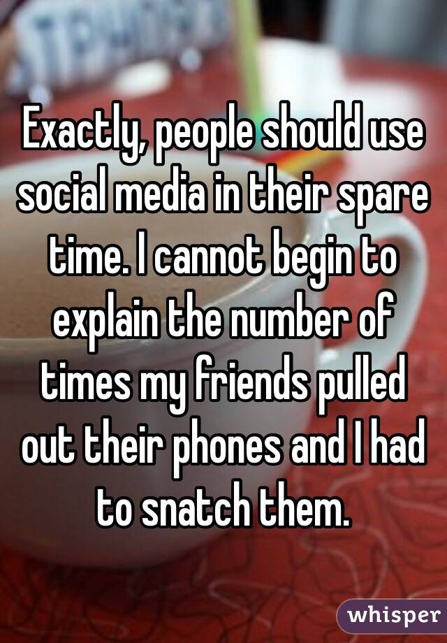 Exactly, people should use social media in their spare time. I cannot begin to explain the number of times my friends pulled out their phones and I had to snatch them.