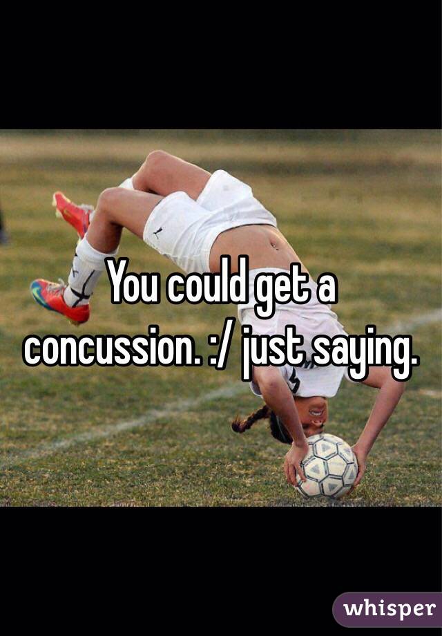 You could get a concussion. :/ just saying. 