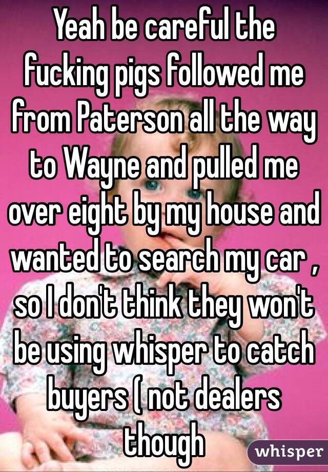 Yeah be careful the fucking pigs followed me from Paterson all the way to Wayne and pulled me over eight by my house and wanted to search my car , so I don't think they won't be using whisper to catch buyers ( not dealers though 