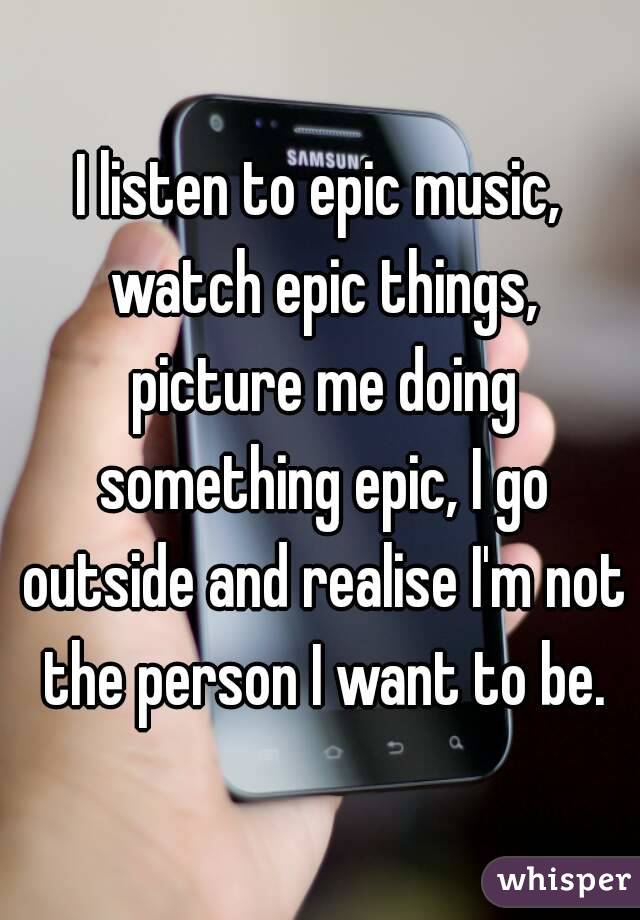 I listen to epic music, watch epic things, picture me doing something epic, I go outside and realise I'm not the person I want to be.