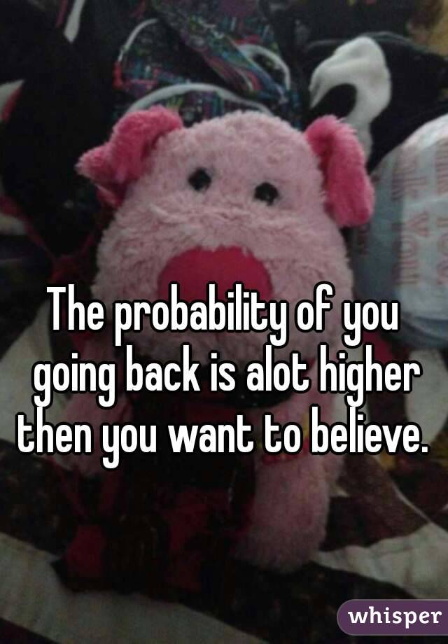 The probability of you going back is alot higher then you want to believe. 