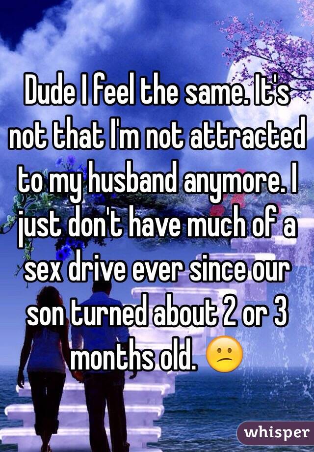 Dude I feel the same. It's not that I'm not attracted to my husband anymore. I just don't have much of a sex drive ever since our son turned about 2 or 3 months old. 😕