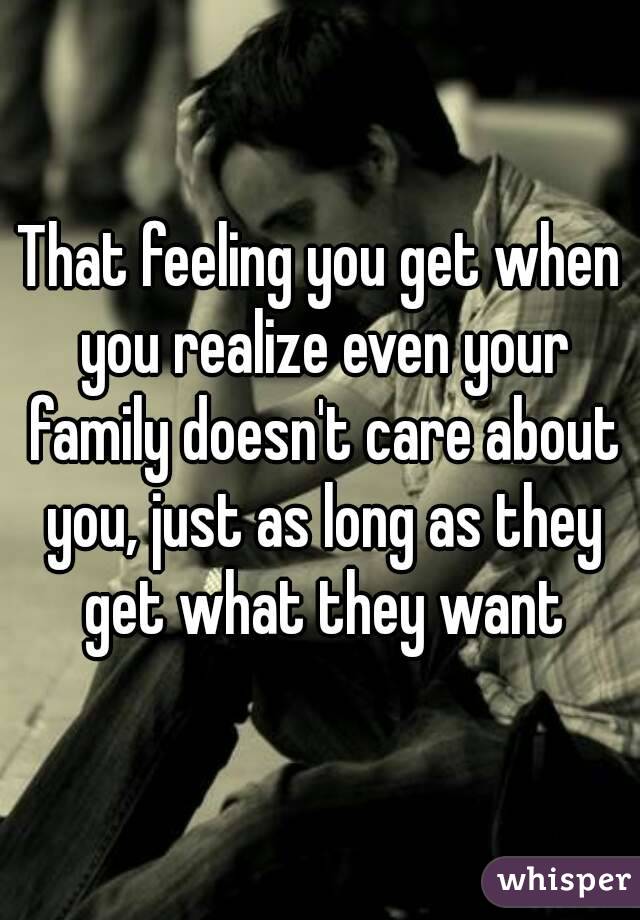 That feeling you get when you realize even your family doesn't care about you, just as long as they get what they want