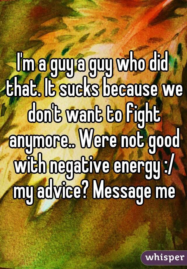 I'm a guy a guy who did that. It sucks because we don't want to fight anymore.. Were not good with negative energy :/ my advice? Message me