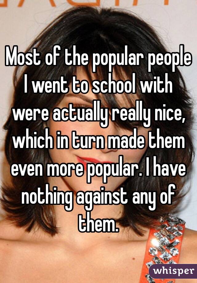 Most of the popular people I went to school with were actually really nice, which in turn made them even more popular. I have nothing against any of them. 