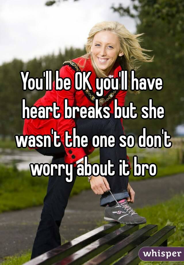 You'll be OK you'll have heart breaks but she wasn't the one so don't worry about it bro