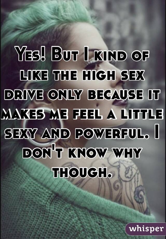Yes! But I kind of like the high sex drive only because it makes me feel a little sexy and powerful. I don't know why though.