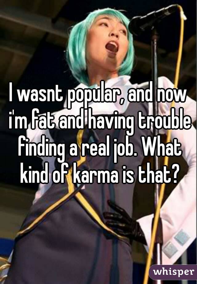 I wasnt popular, and now i'm fat and having trouble finding a real job. What kind of karma is that?