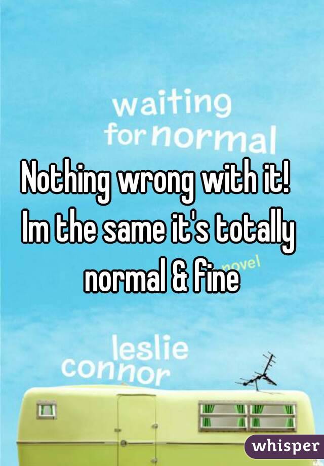 Nothing wrong with it! 
Im the same it's totally normal & fine