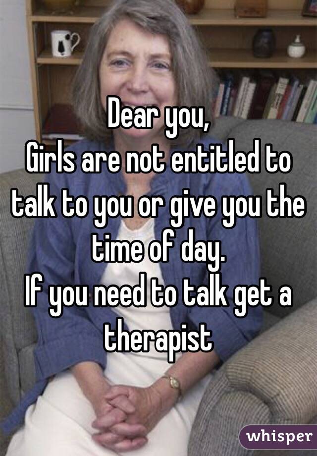 Dear you,
Girls are not entitled to talk to you or give you the time of day. 
If you need to talk get a therapist 