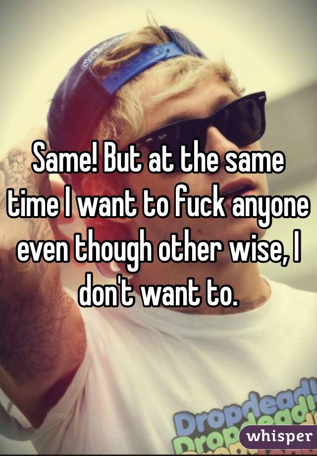 Same! But at the same time I want to fuck anyone even though other wise, I don't want to.