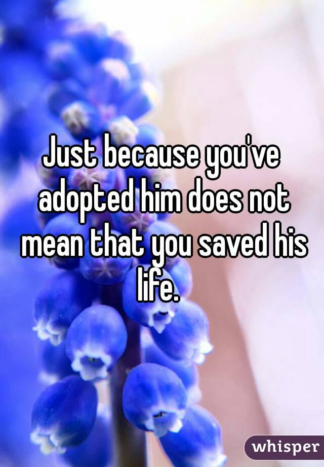 Just because you've adopted him does not mean that you saved his life.  