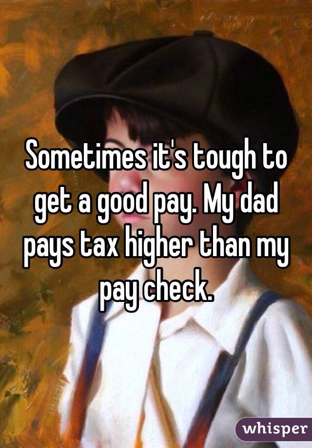 Sometimes it's tough to get a good pay. My dad pays tax higher than my pay check.