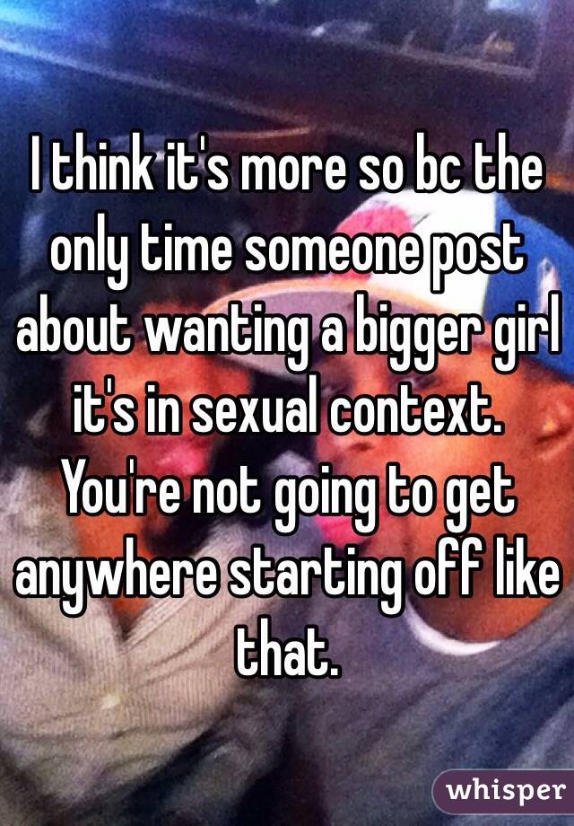 I think it's more so bc the only time someone post about wanting a bigger girl it's in sexual context. You're not going to get anywhere starting off like that.