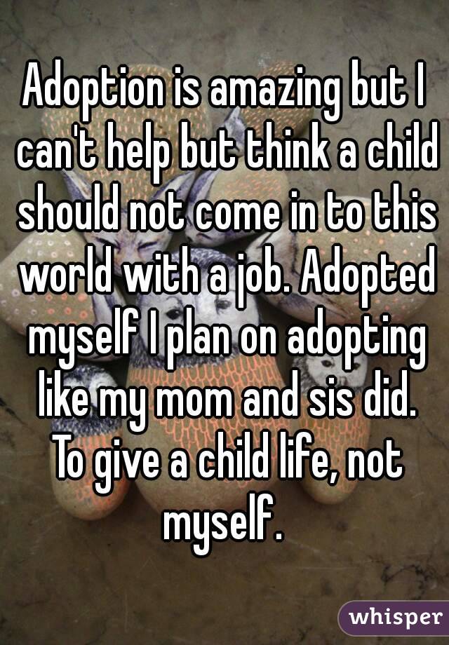 Adoption is amazing but I can't help but think a child should not come in to this world with a job. Adopted myself I plan on adopting like my mom and sis did. To give a child life, not myself. 