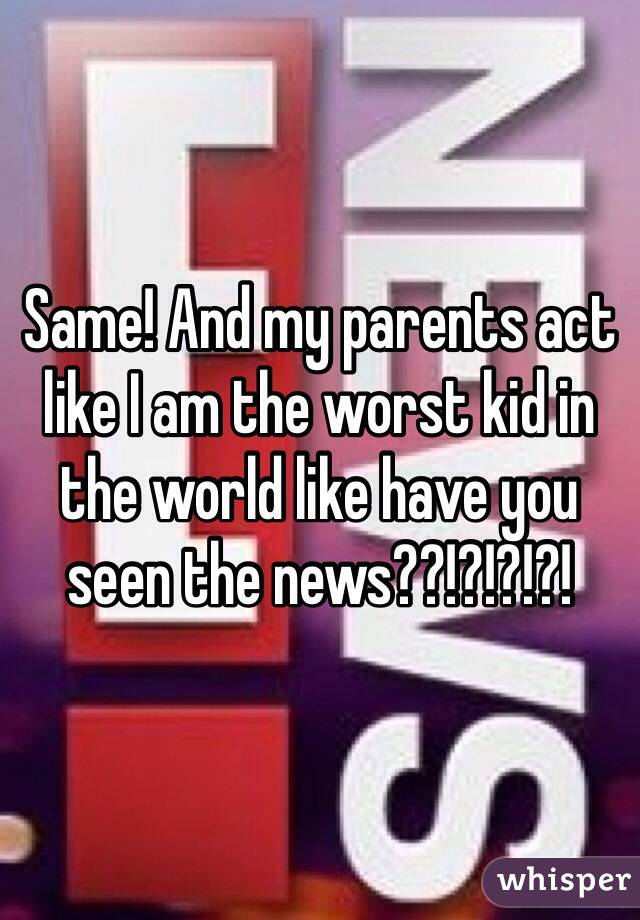 Same! And my parents act like I am the worst kid in the world like have you seen the news??!?!?!?!