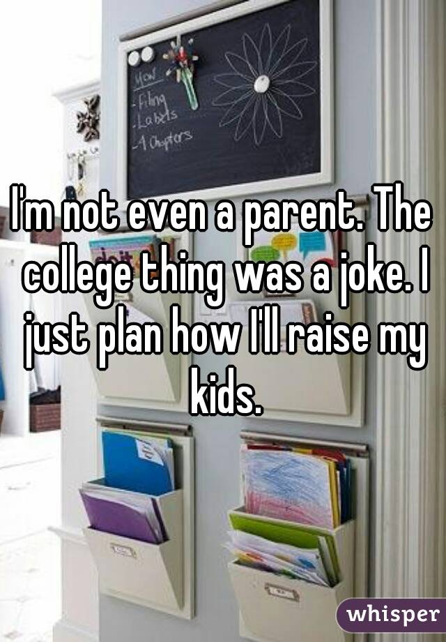 I'm not even a parent. The college thing was a joke. I just plan how I'll raise my kids.