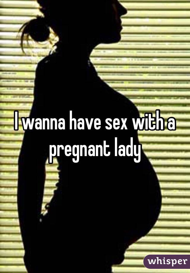 I wanna have sex with a pregnant lady 